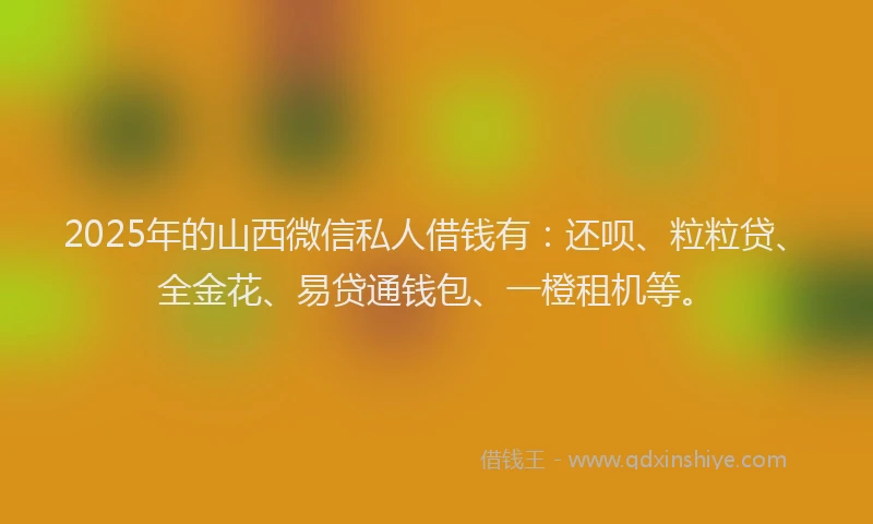 2025年的山西微信私人借钱有：还呗、粒粒贷、全金花、易贷通钱包、一橙租机等。