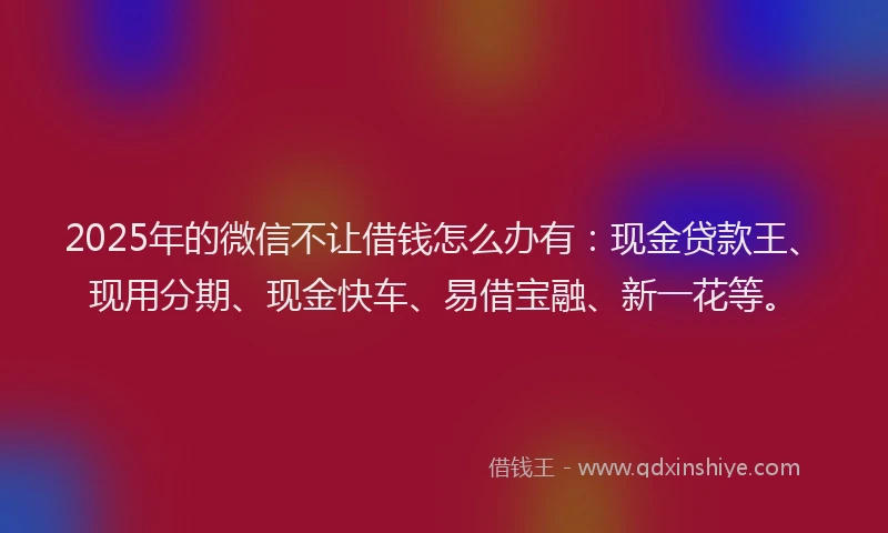 2025年的微信不让借钱怎么办有：现金贷款王、现用分期、现金快车、易借宝融、新一花等。