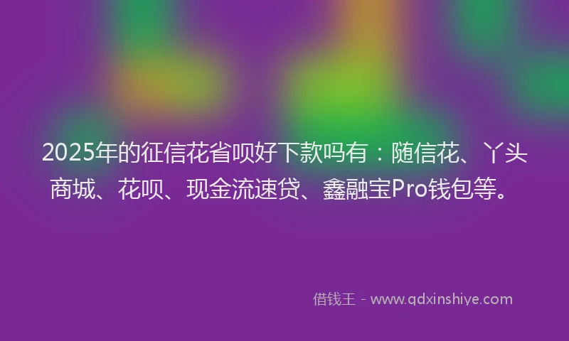 2025年的征信花省呗好下款吗有：随信花、丫头商城、花呗、现金流速贷、鑫融宝Pro钱包等。