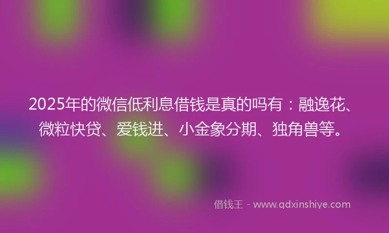 2025年的微信低利息借钱是真的吗有：融逸花、微粒快贷、爱钱进、小金象分期、独角兽等。