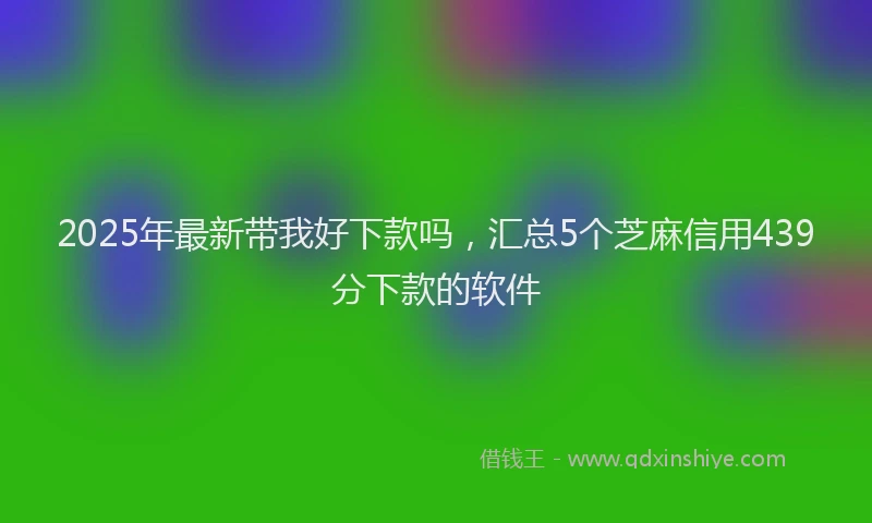 2025年最新带我好下款吗，汇总5个芝麻信用439分下款的软件