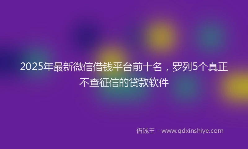 2025年最新微信借钱平台前十名，罗列5个真正不查征信的贷款软件