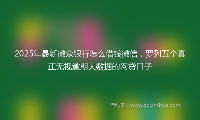 2025年最新微众银行怎么借钱微信，罗列五个真正无视逾期大数据的网贷口子