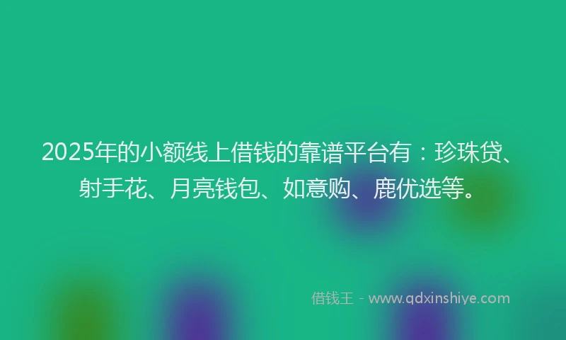 2025年的小额线上借钱的靠谱平台有：珍珠贷、射手花、月亮钱包、如意购、鹿优选等。