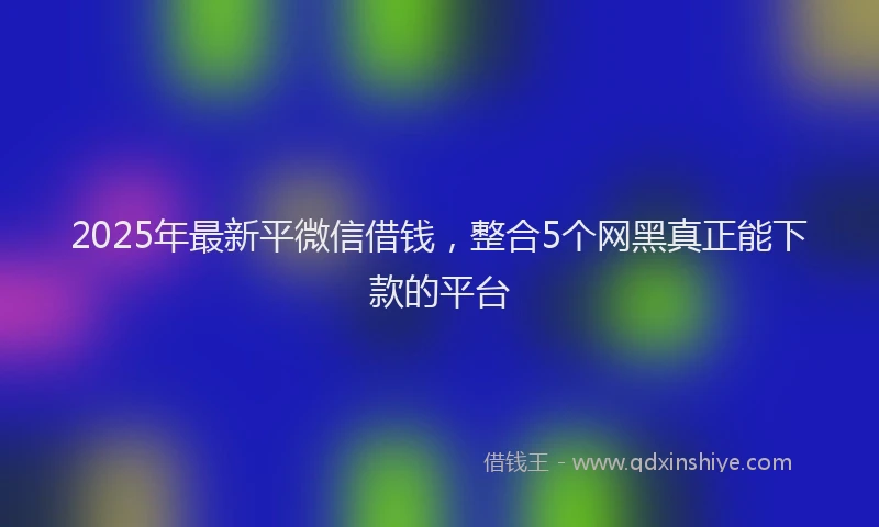2025年最新平微信借钱，整合5个网黑真正能下款的平台