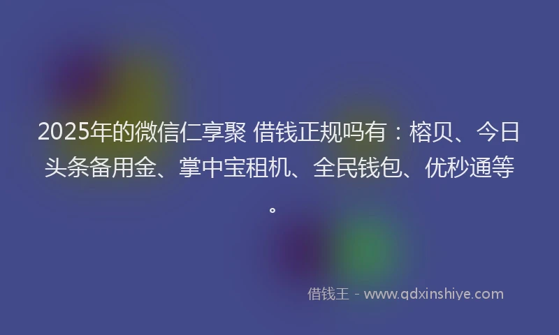 2025年的微信仁享聚 借钱正规吗有：榕贝、今日头条备用金、掌中宝租机、全民钱包、优秒通等。