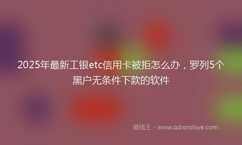 2025年最新工银etc信用卡被拒怎么办，罗列5个黑户无条件下款的软件