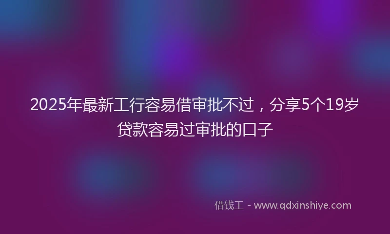 2025年最新工行容易借审批不过，分享5个19岁贷款容易过审批的口子