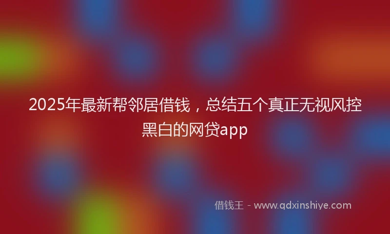 2025年最新帮邻居借钱，总结五个真正无视风控黑白的网贷app