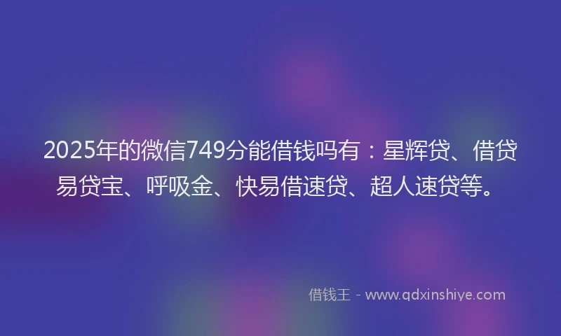 2025年的微信749分能借钱吗有：星辉贷、借贷易贷宝、呼吸金、快易借速贷、超人速贷等。
