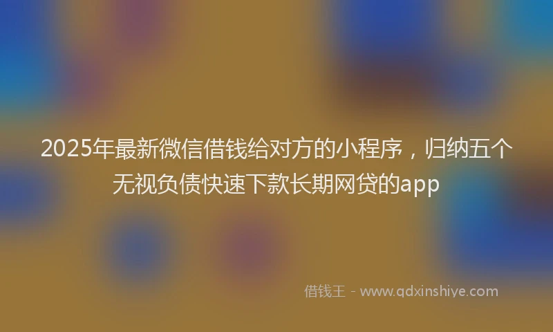 2025年最新微信借钱给对方的小程序，归纳五个无视负债快速下款长期网贷的app