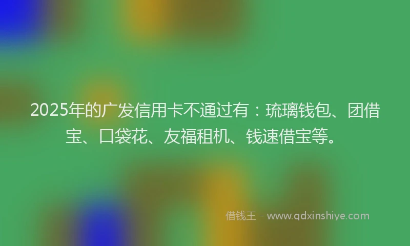 2025年的广发信用卡不通过有：琉璃钱包、团借宝、口袋花、友福租机、钱速借宝等。