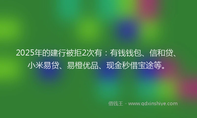 2025年的建行被拒2次有：有钱钱包、信和贷、小米易贷、易橙优品、现金秒借宝途等。