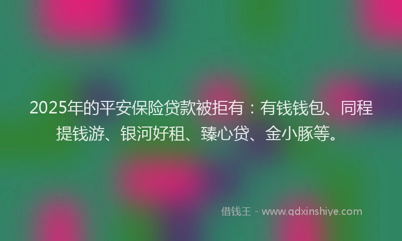 2025年的平安保险贷款被拒有：有钱钱包、同程提钱游、银河好租、臻心贷、金小豚等。