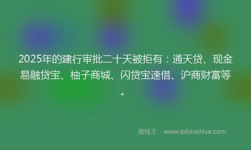 2025年的建行审批二十天被拒有：通天贷、现金易融贷宝、柚子商城、闪贷宝速借、沪商财富等。