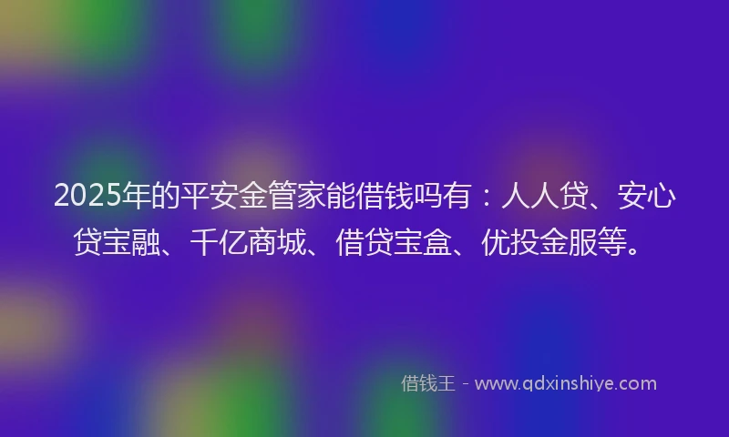 2025年的平安金管家能借钱吗有：人人贷、安心贷宝融、千亿商城、借贷宝盒、优投金服等。