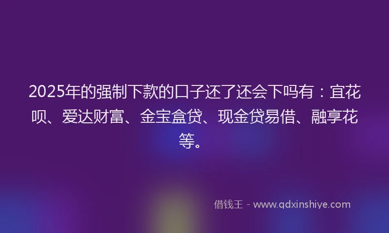 2025年的强制下款的口子还了还会下吗有：宜花呗、爱达财富、金宝盒贷、现金贷易借、融享花等。