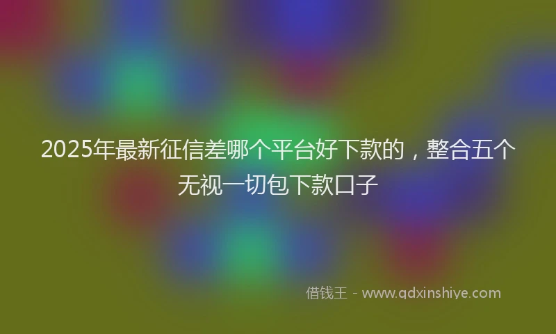 2025年最新征信差哪个平台好下款的，整合五个无视一切包下款口子