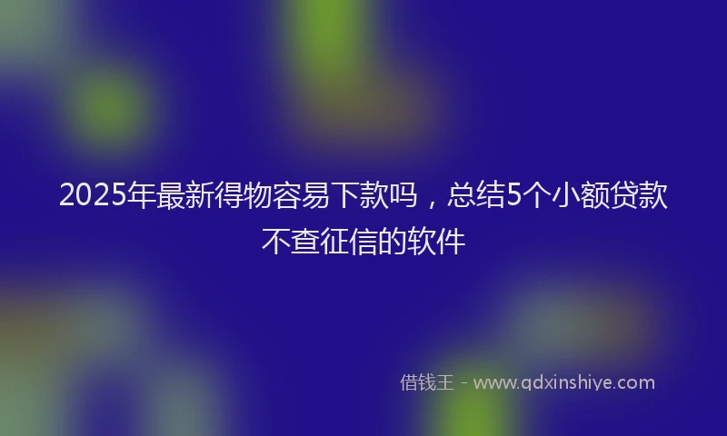 2025年最新得物容易下款吗，总结5个小额贷款不查征信的软件