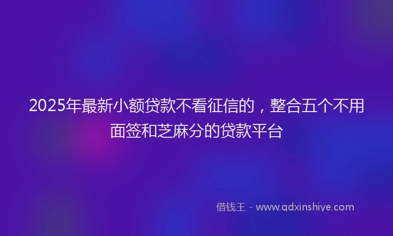 2025年最新小额贷款不看征信的，整合五个不用面签和芝麻分的贷款平台