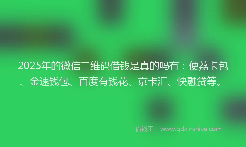 2025年的微信二维码借钱是真的吗有：便荔卡包、金速钱包、百度有钱花、京卡汇、快融贷等。