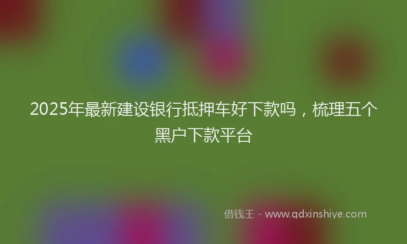 2025年最新建设银行抵押车好下款吗，梳理五个黑户下款平台