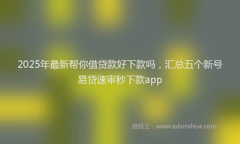 2025年最新帮你借贷款好下款吗，汇总五个新号易贷速审秒下款app