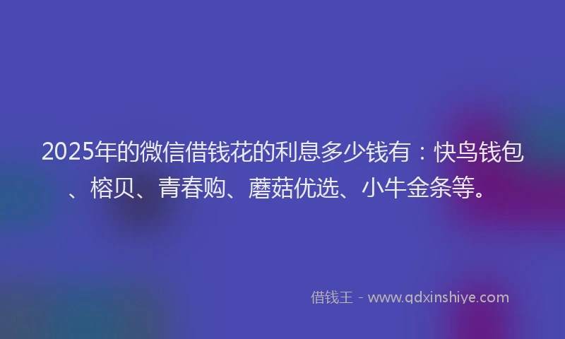 2025年的微信借钱花的利息多少钱有：快鸟钱包、榕贝、青春购、蘑菇优选、小牛金条等。