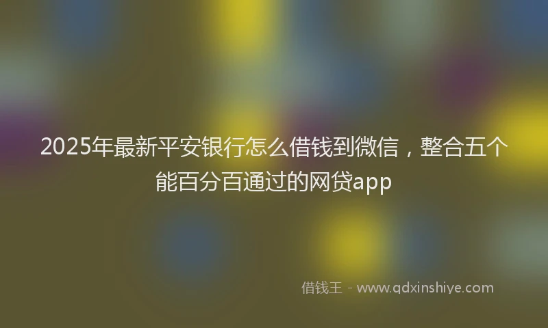 2025年最新平安银行怎么借钱到微信，整合五个能百分百通过的网贷app