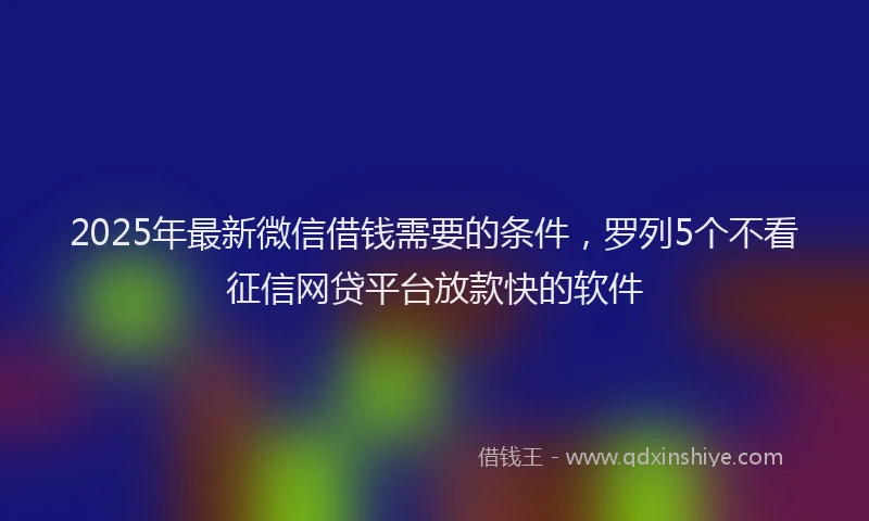2025年最新微信借钱需要的条件，罗列5个不看征信网贷平台放款快的软件