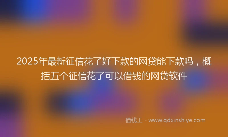2025年最新征信花了好下款的网贷能下款吗，概括五个征信花了可以借钱的网贷软件