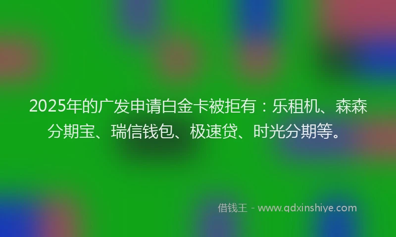 2025年的广发申请白金卡被拒有:乐租机、森森分期宝、瑞信钱包、极速贷、时光分期等。