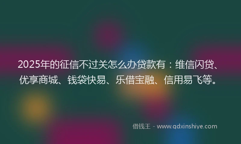 2025年的征信不过关怎么办贷款有：维信闪贷、优享商城、钱袋快易、乐借宝融、信用易飞等。