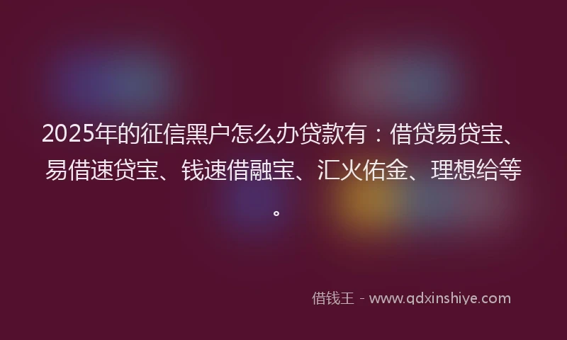 2025年的征信黑户怎么办贷款有：借贷易贷宝、易借速贷宝、钱速借融宝、汇火佑金、理想给等。