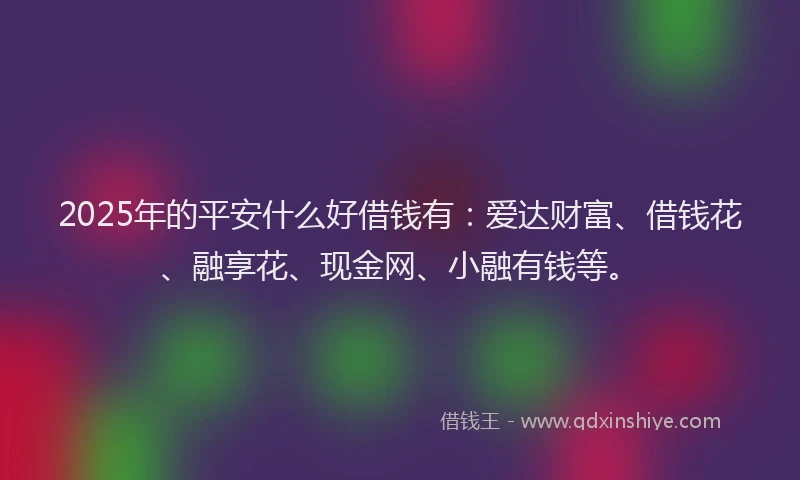 2025年的平安什么好借钱有：爱达财富、借钱花、融享花、现金网、小融有钱等。