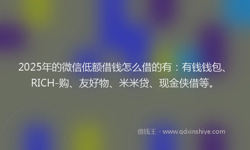 2025年的微信低额借钱怎么借的有：有钱钱包、RICH-购、友好物、米米贷、现金侠借等。