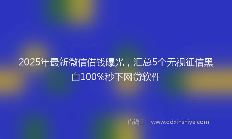 2025年最新微信借钱曝光，汇总5个无视征信黑白100%秒下网贷软件