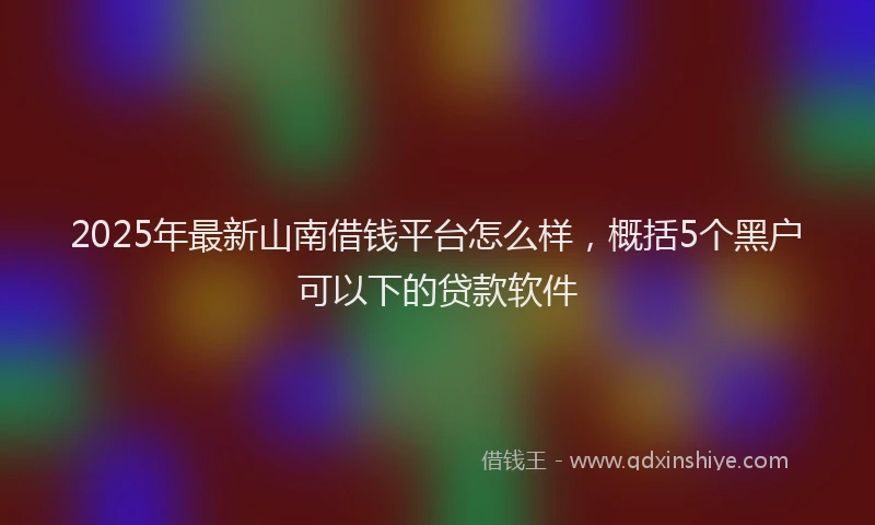 2025年最新山南借钱平台怎么样，概括5个黑户可以下的贷款软件