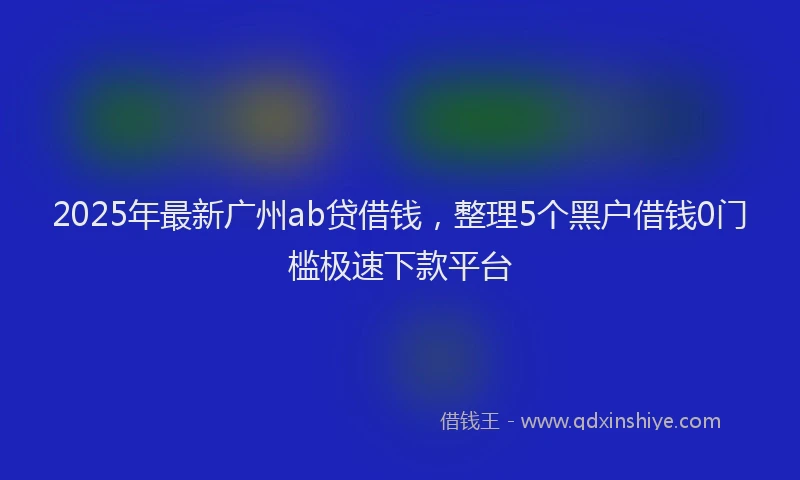 2025年最新广州ab贷借钱，整理5个黑户借钱0门槛极速下款平台