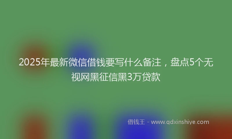 2025年最新微信借钱要写什么备注，盘点5个无视网黑征信黑3万贷款