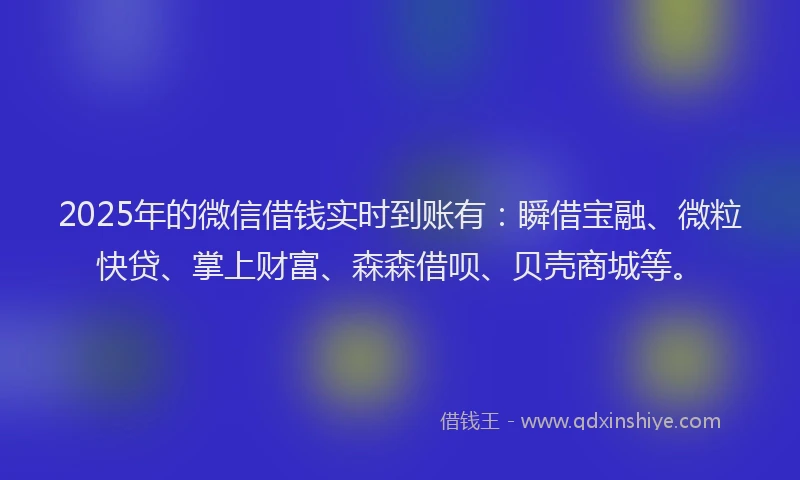2025年的微信借钱实时到账有：瞬借宝融、微粒快贷、掌上财富、森森借呗、贝壳商城等。