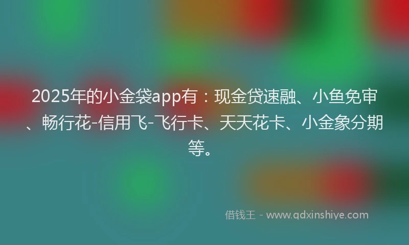 2025年的小金袋app有:现金贷速融、小鱼免审、畅行花-信用飞-飞行卡、天天花卡、小金象分期等。