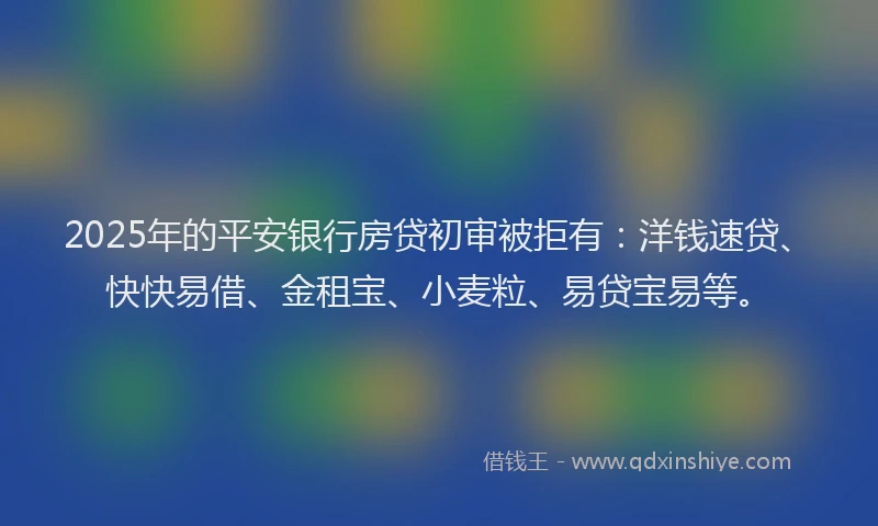 2025年的平安银行房贷初审被拒有：洋钱速贷、快快易借、金租宝、小麦粒、易贷宝易等。