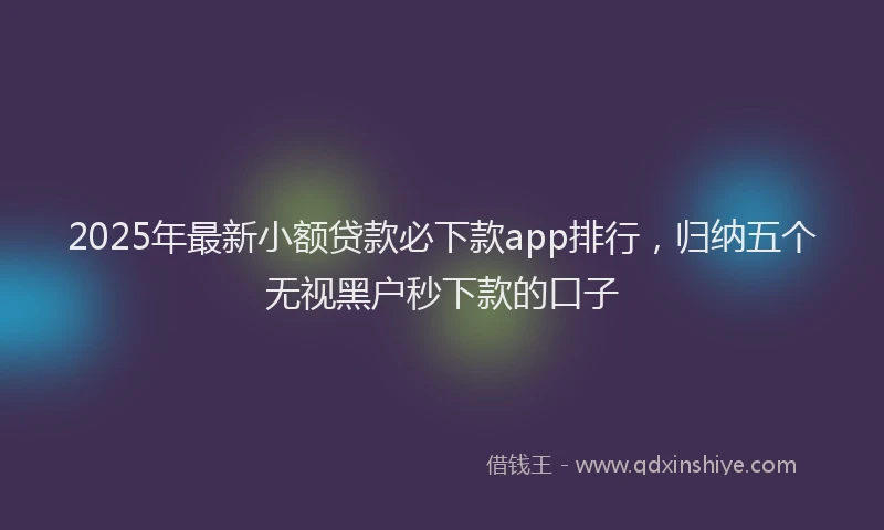 2025年最新小额贷款必下款app排行，归纳五个无视黑户秒下款的口子