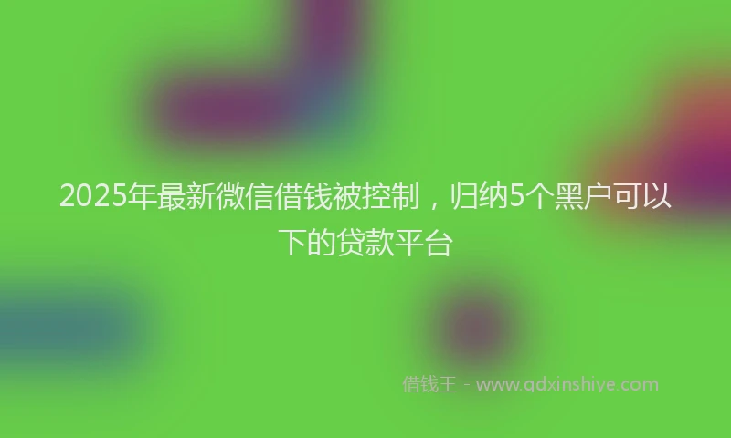2025年最新微信借钱被控制，归纳5个黑户可以下的贷款平台