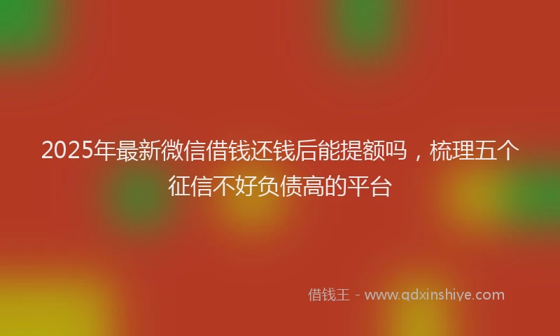 2025年最新微信借钱还钱后能提额吗，梳理五个征信不好负债高的平台