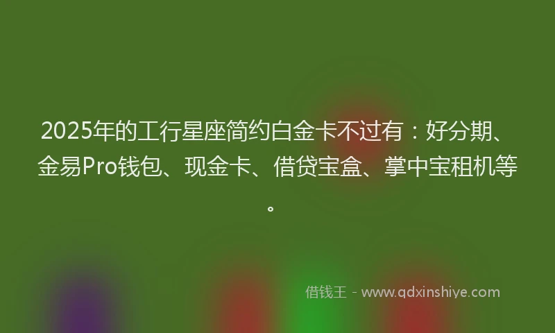 2025年的工行星座简约白金卡不过有：好分期、金易Pro钱包、现金卡、借贷宝盒、掌中宝租机等。