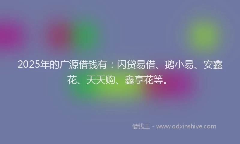 2025年的广源借钱有：闪贷易借、鹅小易、安鑫花、天天购、鑫享花等。