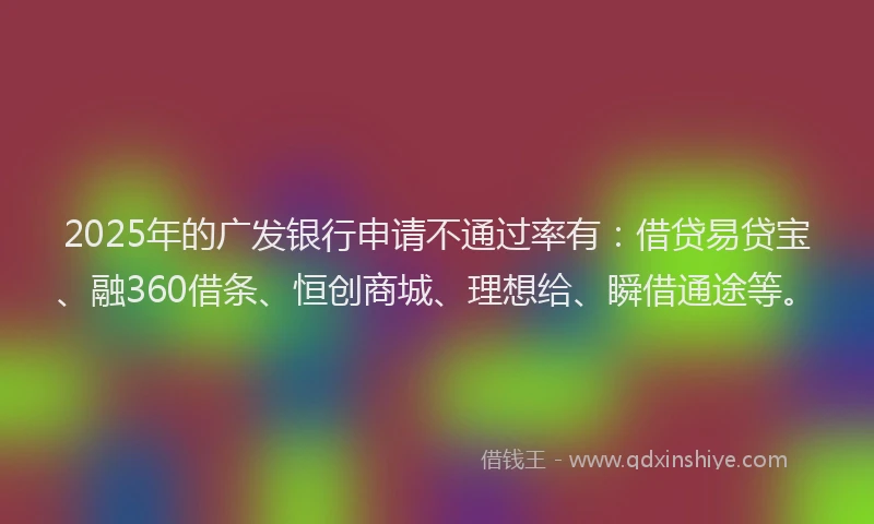 2025年的广发银行申请不通过率有：借贷易贷宝、融360借条、恒创商城、理想给、瞬借通途等。