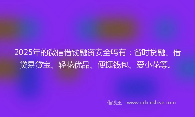 2025年的微信借钱融资安全吗有：省时贷融、借贷易贷宝、轻花优品、便捷钱包、爱小花等。